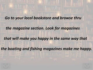 Go to your local bookstore and browse thru
the magazine section. Look for magazines
that will make you happy in the same way that
the boating and fishing magazines make me happy.
 