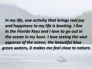In my life, one activity that brings real joy
and happiness to my life is boating. I live
in the Florida Keys and I love to go out in
the ocean in my boat. I love seeing the vast
expanse of the ocean, the beautiful blue
green waters, it makes me feel close to nature.
 