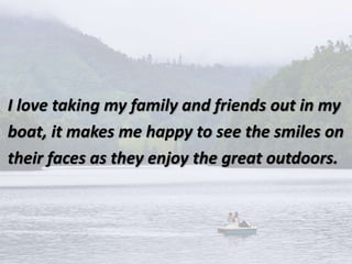 I love taking my family and friends out in my
boat, it makes me happy to see the smiles on
their faces as they enjoy the great outdoors.
 