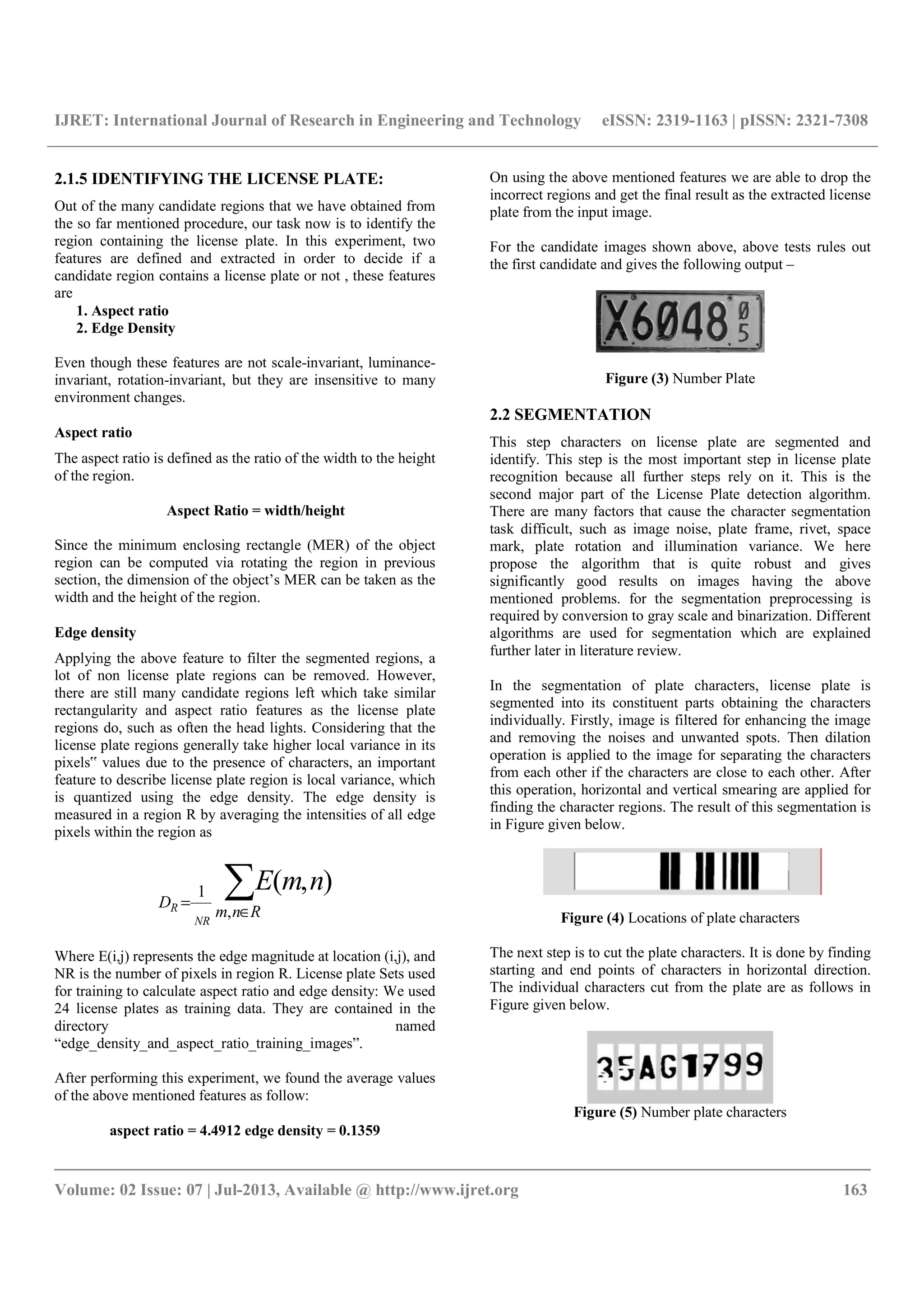 IJRET: International Journal of Research in Engineering and Technology eISSN: 2319-1163 | pISSN: 2321-7308
__________________________________________________________________________________________
Volume: 02 Issue: 07 | Jul-2013, Available @ http://www.ijret.org 163
2.1.5 IDENTIFYING THE LICENSE PLATE:
Out of the many candidate regions that we have obtained from
the so far mentioned procedure, our task now is to identify the
region containing the license plate. In this experiment, two
features are defined and extracted in order to decide if a
candidate region contains a license plate or not , these features
are
1. Aspect ratio
2. Edge Density
Even though these features are not scale-invariant, luminance-
invariant, rotation-invariant, but they are insensitive to many
environment changes.
Aspect ratio
The aspect ratio is defined as the ratio of the width to the height
of the region.
Aspect Ratio = width/height
Since the minimum enclosing rectangle (MER) of the object
region can be computed via rotating the region in previous
section, the dimension of the object’s MER can be taken as the
width and the height of the region.
Edge density
Applying the above feature to filter the segmented regions, a
lot of non license plate regions can be removed. However,
there are still many candidate regions left which take similar
rectangularity and aspect ratio features as the license plate
regions do, such as often the head lights. Considering that the
license plate regions generally take higher local variance in its
pixels‟ values due to the presence of characters, an important
feature to describe license plate region is local variance, which
is quantized using the edge density. The edge density is
measured in a region R by averaging the intensities of all edge
pixels within the region as
∑∈
=
Rnm
D
nmE
NR
R ,
1 ),(
Where E(i,j) represents the edge magnitude at location (i,j), and
NR is the number of pixels in region R. License plate Sets used
for training to calculate aspect ratio and edge density: We used
24 license plates as training data. They are contained in the
directory named
“edge_density_and_aspect_ratio_training_images”.
After performing this experiment, we found the average values
of the above mentioned features as follow:
aspect ratio = 4.4912 edge density = 0.1359
On using the above mentioned features we are able to drop the
incorrect regions and get the final result as the extracted license
plate from the input image.
For the candidate images shown above, above tests rules out
the first candidate and gives the following output –
Figure (3) Number Plate
2.2 SEGMENTATION
This step characters on license plate are segmented and
identify. This step is the most important step in license plate
recognition because all further steps rely on it. This is the
second major part of the License Plate detection algorithm.
There are many factors that cause the character segmentation
task difficult, such as image noise, plate frame, rivet, space
mark, plate rotation and illumination variance. We here
propose the algorithm that is quite robust and gives
significantly good results on images having the above
mentioned problems. for the segmentation preprocessing is
required by conversion to gray scale and binarization. Different
algorithms are used for segmentation which are explained
further later in literature review.
In the segmentation of plate characters, license plate is
segmented into its constituent parts obtaining the characters
individually. Firstly, image is filtered for enhancing the image
and removing the noises and unwanted spots. Then dilation
operation is applied to the image for separating the characters
from each other if the characters are close to each other. After
this operation, horizontal and vertical smearing are applied for
finding the character regions. The result of this segmentation is
in Figure given below.
Figure (4) Locations of plate characters
The next step is to cut the plate characters. It is done by finding
starting and end points of characters in horizontal direction.
The individual characters cut from the plate are as follows in
Figure given below.
Figure (5) Number plate characters
 