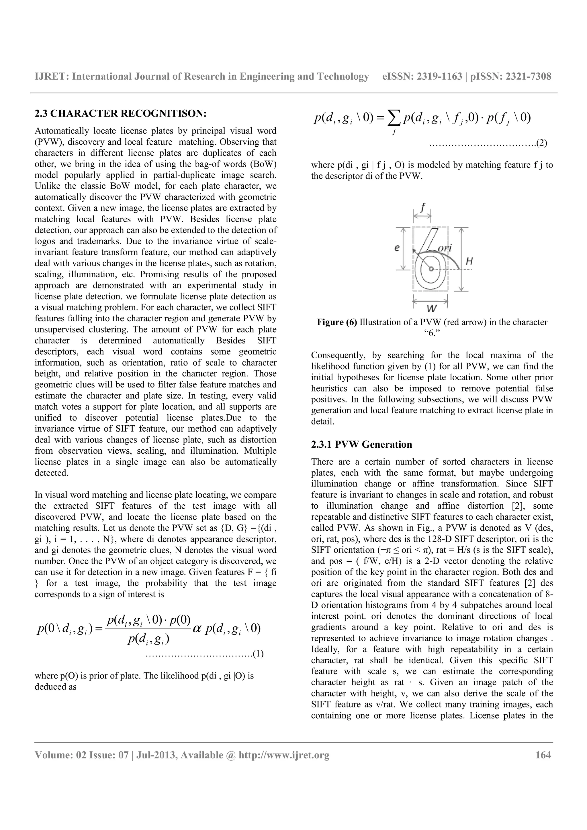 IJRET: International Journal of Research in Engineering and Technology eISSN: 2319-1163 | pISSN: 2321-7308
__________________________________________________________________________________________
Volume: 02 Issue: 07 | Jul-2013, Available @ http://www.ijret.org 164
2.3 CHARACTER RECOGNITISON:
Automatically locate license plates by principal visual word
(PVW), discovery and local feature matching. Observing that
characters in different license plates are duplicates of each
other, we bring in the idea of using the bag-of words (BoW)
model popularly applied in partial-duplicate image search.
Unlike the classic BoW model, for each plate character, we
automatically discover the PVW characterized with geometric
context. Given a new image, the license plates are extracted by
matching local features with PVW. Besides license plate
detection, our approach can also be extended to the detection of
logos and trademarks. Due to the invariance virtue of scale-
invariant feature transform feature, our method can adaptively
deal with various changes in the license plates, such as rotation,
scaling, illumination, etc. Promising results of the proposed
approach are demonstrated with an experimental study in
license plate detection. we formulate license plate detection as
a visual matching problem. For each character, we collect SIFT
features falling into the character region and generate PVW by
unsupervised clustering. The amount of PVW for each plate
character is determined automatically Besides SIFT
descriptors, each visual word contains some geometric
information, such as orientation, ratio of scale to character
height, and relative position in the character region. Those
geometric clues will be used to filter false feature matches and
estimate the character and plate size. In testing, every valid
match votes a support for plate location, and all supports are
unified to discover potential license plates.Due to the
invariance virtue of SIFT feature, our method can adaptively
deal with various changes of license plate, such as distortion
from observation views, scaling, and illumination. Multiple
license plates in a single image can also be automatically
detected.
In visual word matching and license plate locating, we compare
the extracted SIFT features of the test image with all
discovered PVW, and locate the license plate based on the
matching results. Let us denote the PVW set as {D, G} ={(di ,
gi ), i = 1, . . . , N}, where di denotes appearance descriptor,
and gi denotes the geometric clues, N denotes the visual word
number. Once the PVW of an object category is discovered, we
can use it for detection in a new image. Given features F = { fi
} for a test image, the probability that the test image
corresponds to a sign of interest is
)0,(
),(
)0()0,(
),0( ii
ii
ii
ii gdp
gdp
pgdp
gdp α
⋅
=
…………………………….(1)
where p(O) is prior of plate. The likelihood p(di , gi |O) is
deduced as
∑ ⋅=
j
jjiiii fpfgdpgdp )0()0,,()0,(
…………………………….(2)
where p(di , gi | f j , O) is modeled by matching feature f j to
the descriptor di of the PVW.
Figure (6) Illustration of a PVW (red arrow) in the character
“6.”
Consequently, by searching for the local maxima of the
likelihood function given by (1) for all PVW, we can find the
initial hypotheses for license plate location. Some other prior
heuristics can also be imposed to remove potential false
positives. In the following subsections, we will discuss PVW
generation and local feature matching to extract license plate in
detail.
2.3.1 PVW Generation
There are a certain number of sorted characters in license
plates, each with the same format, but maybe undergoing
illumination change or affine transformation. Since SIFT
feature is invariant to changes in scale and rotation, and robust
to illumination change and affine distortion [2], some
repeatable and distinctive SIFT features to each character exist,
called PVW. As shown in Fig., a PVW is denoted as V (des,
ori, rat, pos), where des is the 128-D SIFT descriptor, ori is the
SIFT orientation (−π ≤ ori < π), rat = H/s (s is the SIFT scale),
and pos = ( f/W, e/H) is a 2-D vector denoting the relative
position of the key point in the character region. Both des and
ori are originated from the standard SIFT features [2] des
captures the local visual appearance with a concatenation of 8-
D orientation histograms from 4 by 4 subpatches around local
interest point. ori denotes the dominant directions of local
gradients around a key point. Relative to ori and des is
represented to achieve invariance to image rotation changes .
Ideally, for a feature with high repeatability in a certain
character, rat shall be identical. Given this specific SIFT
feature with scale s, we can estimate the corresponding
character height as rat · s. Given an image patch of the
character with height, v, we can also derive the scale of the
SIFT feature as v/rat. We collect many training images, each
containing one or more license plates. License plates in the
 