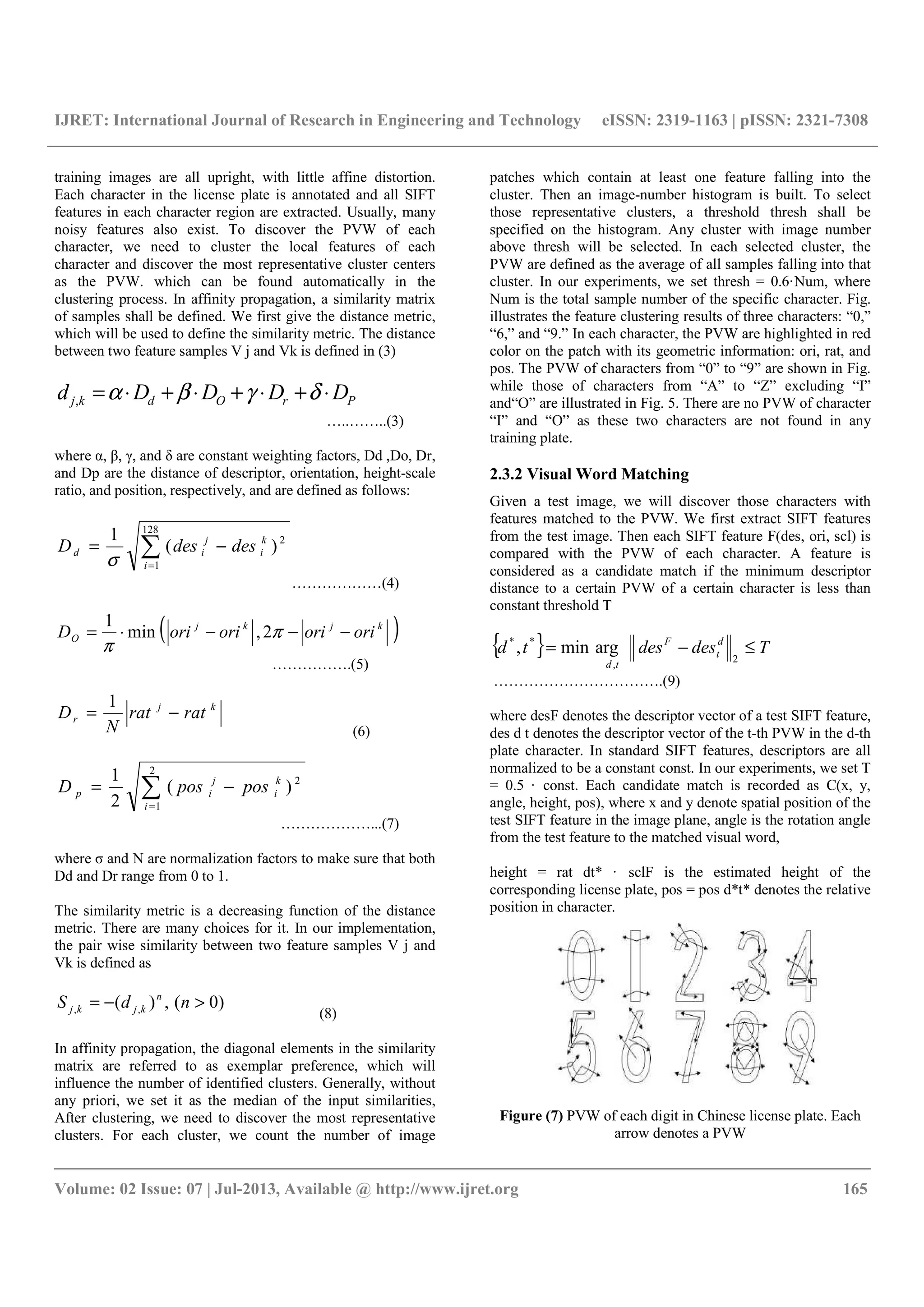IJRET: International Journal of Research in Engineering and Technology eISSN: 2319-1163 | pISSN: 2321-7308
__________________________________________________________________________________________
Volume: 02 Issue: 07 | Jul-2013, Available @ http://www.ijret.org 165
training images are all upright, with little affine distortion.
Each character in the license plate is annotated and all SIFT
features in each character region are extracted. Usually, many
noisy features also exist. To discover the PVW of each
character, we need to cluster the local features of each
character and discover the most representative cluster centers
as the PVW. which can be found automatically in the
clustering process. In affinity propagation, a similarity matrix
of samples shall be defined. We first give the distance metric,
which will be used to define the similarity metric. The distance
between two feature samples V j and Vk is defined in (3)
PrOdkj DDDDd ⋅+⋅+⋅+⋅= δγβα,
…..……..(3)
where α, β, γ, and δ are constant weighting factors, Dd ,Do, Dr,
and Dp are the distance of descriptor, orientation, height-scale
ratio, and position, respectively, and are defined as follows:
∑=
−=
128
1
2
)(
1
i
k
i
j
id desdesD
σ
………………(4)
( )kjkj
O orioriorioriD −−−⋅= π
π
2,min
1
…………….(5)
kj
r ratrat
N
D −=
1
(6)
∑=
−=
2
1
2
)(
2
1
i
k
i
j
ip posposD
………………...(7)
where σ and N are normalization factors to make sure that both
Dd and Dr range from 0 to 1.
The similarity metric is a decreasing function of the distance
metric. There are many choices for it. In our implementation,
the pair wise similarity between two feature samples V j and
Vk is defined as
)0(,)( ,, >−= ndS n
kjkj
(8)
In affinity propagation, the diagonal elements in the similarity
matrix are referred to as exemplar preference, which will
influence the number of identified clusters. Generally, without
any priori, we set it as the median of the input similarities,
After clustering, we need to discover the most representative
clusters. For each cluster, we count the number of image
patches which contain at least one feature falling into the
cluster. Then an image-number histogram is built. To select
those representative clusters, a threshold thresh shall be
specified on the histogram. Any cluster with image number
above thresh will be selected. In each selected cluster, the
PVW are defined as the average of all samples falling into that
cluster. In our experiments, we set thresh = 0.6·Num, where
Num is the total sample number of the specific character. Fig.
illustrates the feature clustering results of three characters: “0,”
“6,” and “9.” In each character, the PVW are highlighted in red
color on the patch with its geometric information: ori, rat, and
pos. The PVW of characters from “0” to “9” are shown in Fig.
while those of characters from “A” to “Z” excluding “I”
and“O” are illustrated in Fig. 5. There are no PVW of character
“I” and “O” as these two characters are not found in any
training plate.
2.3.2 Visual Word Matching
Given a test image, we will discover those characters with
features matched to the PVW. We first extract SIFT features
from the test image. Then each SIFT feature F(des, ori, scl) is
compared with the PVW of each character. A feature is
considered as a candidate match if the minimum descriptor
distance to a certain PVW of a certain character is less than
constant threshold T
{ } Tdesdestd d
t
F
td
≤−=
2,
**
argmin,
…………………………….(9)
where desF denotes the descriptor vector of a test SIFT feature,
des d t denotes the descriptor vector of the t-th PVW in the d-th
plate character. In standard SIFT features, descriptors are all
normalized to be a constant const. In our experiments, we set T
= 0.5 · const. Each candidate match is recorded as C(x, y,
angle, height, pos), where x and y denote spatial position of the
test SIFT feature in the image plane, angle is the rotation angle
from the test feature to the matched visual word,
height = rat dt* · sclF is the estimated height of the
corresponding license plate, pos = pos d*t* denotes the relative
position in character.
Figure (7) PVW of each digit in Chinese license plate. Each
arrow denotes a PVW
 