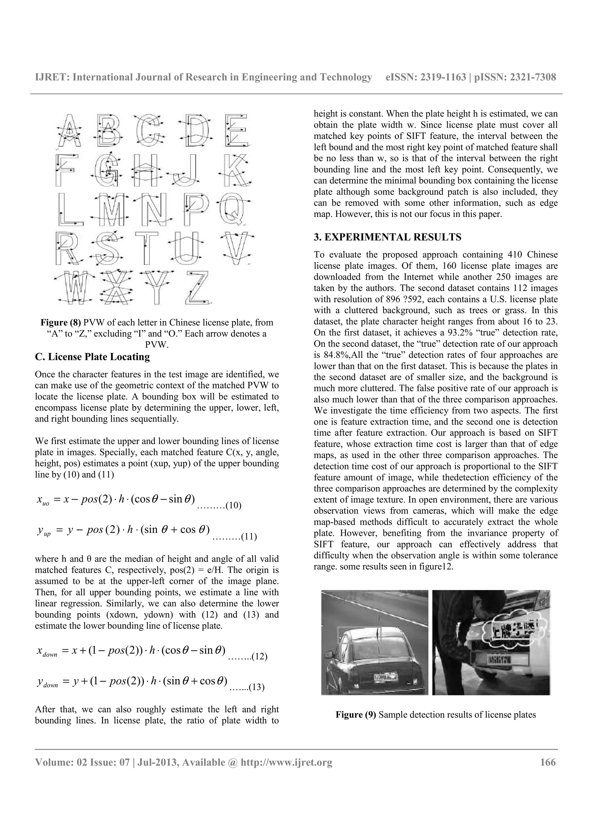 IJRET: International Journal of Research in Engineering and Technology eISSN: 2319-1163 | pISSN: 2321-7308
__________________________________________________________________________________________
Volume: 02 Issue: 07 | Jul-2013, Available @ http://www.ijret.org 166
Figure (8) PVW of each letter in Chinese license plate, from
“A” to “Z,” excluding “I” and “O.” Each arrow denotes a
PVW.
C. License Plate Locating
Once the character features in the test image are identified, we
can make use of the geometric context of the matched PVW to
locate the license plate. A bounding box will be estimated to
encompass license plate by determining the upper, lower, left,
and right bounding lines sequentially.
We first estimate the upper and lower bounding lines of license
plate in images. Specially, each matched feature C(x, y, angle,
height, pos) estimates a point (xup, yup) of the upper bounding
line by (10) and (11)
)sin(cos)2( θθ −⋅⋅−= hposxxuo ………(10)
)cos(sin)2( θθ +⋅⋅−= hposyyup
………(11)
where h and θ are the median of height and angle of all valid
matched features C, respectively, pos(2) = e/H. The origin is
assumed to be at the upper-left corner of the image plane.
Then, for all upper bounding points, we estimate a line with
linear regression. Similarly, we can also determine the lower
bounding points (xdown, ydown) with (12) and (13) and
estimate the lower bounding line of license plate.
)sin(cos))2(1( θθ −⋅⋅−+= hposxxdown ……..(12)
)cos(sin))2(1( θθ +⋅⋅−+= hposyydown .…...(13)
After that, we can also roughly estimate the left and right
bounding lines. In license plate, the ratio of plate width to
height is constant. When the plate height h is estimated, we can
obtain the plate width w. Since license plate must cover all
matched key points of SIFT feature, the interval between the
left bound and the most right key point of matched feature shall
be no less than w, so is that of the interval between the right
bounding line and the most left key point. Consequently, we
can determine the minimal bounding box containing the license
plate although some background patch is also included, they
can be removed with some other information, such as edge
map. However, this is not our focus in this paper.
3. EXPERIMENTAL RESULTS
To evaluate the proposed approach containing 410 Chinese
license plate images. Of them, 160 license plate images are
downloaded from the Internet while another 250 images are
taken by the authors. The second dataset contains 112 images
with resolution of 896 ?592, each contains a U.S. license plate
with a cluttered background, such as trees or grass. In this
dataset, the plate character height ranges from about 16 to 23.
On the first dataset, it achieves a 93.2% “true” detection rate,
On the second dataset, the “true” detection rate of our approach
is 84.8%,All the “true” detection rates of four approaches are
lower than that on the first dataset. This is because the plates in
the second dataset are of smaller size, and the background is
much more cluttered. The false positive rate of our approach is
also much lower than that of the three comparison approaches.
We investigate the time efficiency from two aspects. The first
one is feature extraction time, and the second one is detection
time after feature extraction. Our approach is based on SIFT
feature, whose extraction time cost is larger than that of edge
maps, as used in the other three comparison approaches. The
detection time cost of our approach is proportional to the SIFT
feature amount of image, while thedetection efficiency of the
three comparison approaches are determined by the complexity
extent of image texture. In open environment, there are various
observation views from cameras, which will make the edge
map-based methods difficult to accurately extract the whole
plate. However, benefiting from the invariance property of
SIFT feature, our approach can effectively address that
difficulty when the observation angle is within some tolerance
range. some results seen in figure12.
Figure (9) Sample detection results of license plates
 