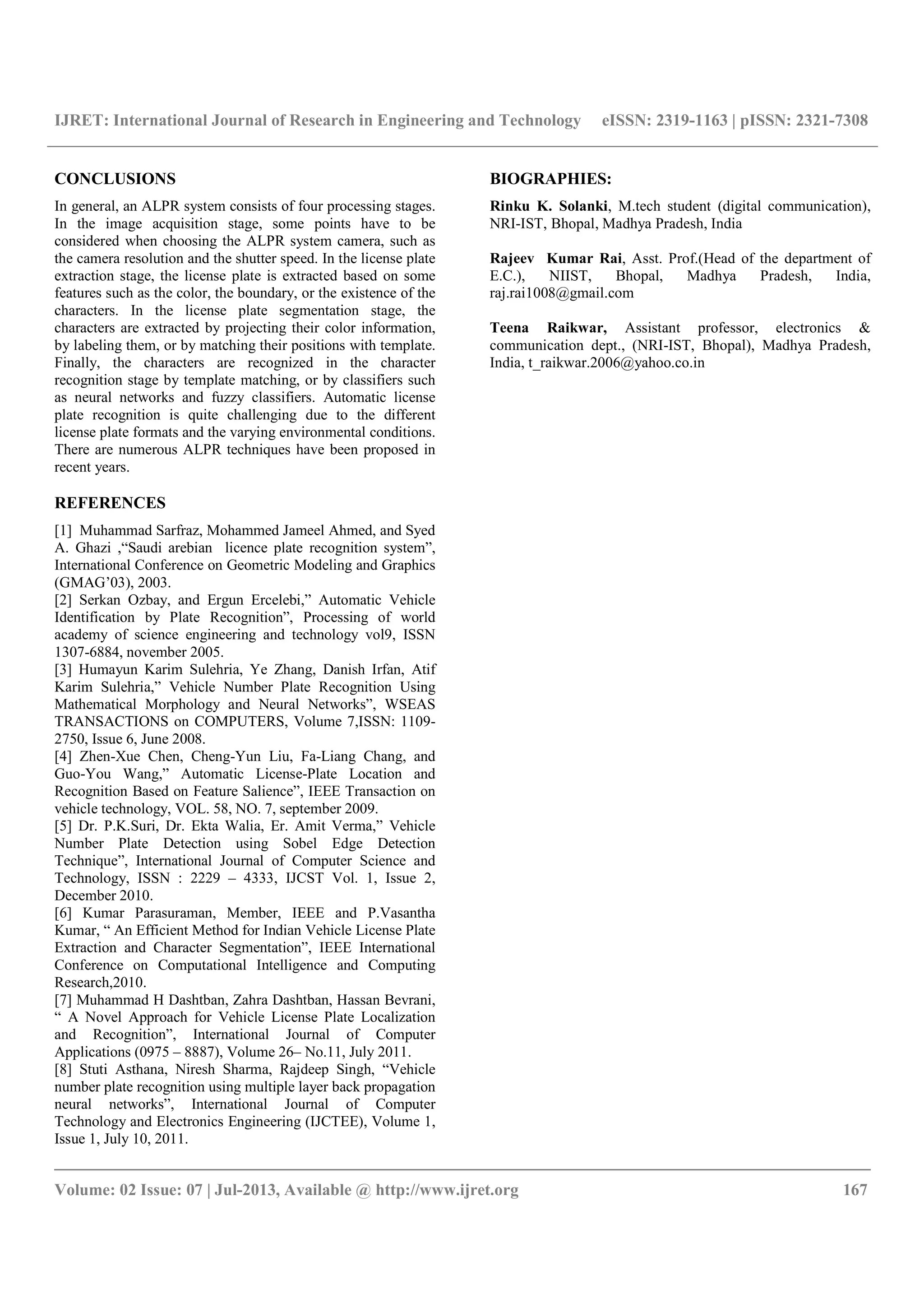 IJRET: International Journal of Research in Engineering and Technology eISSN: 2319-1163 | pISSN: 2321-7308
__________________________________________________________________________________________
Volume: 02 Issue: 07 | Jul-2013, Available @ http://www.ijret.org 167
CONCLUSIONS
In general, an ALPR system consists of four processing stages.
In the image acquisition stage, some points have to be
considered when choosing the ALPR system camera, such as
the camera resolution and the shutter speed. In the license plate
extraction stage, the license plate is extracted based on some
features such as the color, the boundary, or the existence of the
characters. In the license plate segmentation stage, the
characters are extracted by projecting their color information,
by labeling them, or by matching their positions with template.
Finally, the characters are recognized in the character
recognition stage by template matching, or by classifiers such
as neural networks and fuzzy classifiers. Automatic license
plate recognition is quite challenging due to the different
license plate formats and the varying environmental conditions.
There are numerous ALPR techniques have been proposed in
recent years.
REFERENCES
[1] Muhammad Sarfraz, Mohammed Jameel Ahmed, and Syed
A. Ghazi ,“Saudi arebian licence plate recognition system”,
International Conference on Geometric Modeling and Graphics
(GMAG’03), 2003.
[2] Serkan Ozbay, and Ergun Ercelebi,” Automatic Vehicle
Identification by Plate Recognition”, Processing of world
academy of science engineering and technology vol9, ISSN
1307-6884, november 2005.
[3] Humayun Karim Sulehria, Ye Zhang, Danish Irfan, Atif
Karim Sulehria,” Vehicle Number Plate Recognition Using
Mathematical Morphology and Neural Networks”, WSEAS
TRANSACTIONS on COMPUTERS, Volume 7,ISSN: 1109-
2750, Issue 6, June 2008.
[4] Zhen-Xue Chen, Cheng-Yun Liu, Fa-Liang Chang, and
Guo-You Wang,” Automatic License-Plate Location and
Recognition Based on Feature Salience”, IEEE Transaction on
vehicle technology, VOL. 58, NO. 7, september 2009.
[5] Dr. P.K.Suri, Dr. Ekta Walia, Er. Amit Verma,” Vehicle
Number Plate Detection using Sobel Edge Detection
Technique”, International Journal of Computer Science and
Technology, ISSN : 2229 – 4333, IJCST Vol. 1, Issue 2,
December 2010.
[6] Kumar Parasuraman, Member, IEEE and P.Vasantha
Kumar, “ An Efficient Method for Indian Vehicle License Plate
Extraction and Character Segmentation”, IEEE International
Conference on Computational Intelligence and Computing
Research,2010.
[7] Muhammad H Dashtban, Zahra Dashtban, Hassan Bevrani,
“ A Novel Approach for Vehicle License Plate Localization
and Recognition”, International Journal of Computer
Applications (0975 – 8887), Volume 26– No.11, July 2011.
[8] Stuti Asthana, Niresh Sharma, Rajdeep Singh, “Vehicle
number plate recognition using multiple layer back propagation
neural networks”, International Journal of Computer
Technology and Electronics Engineering (IJCTEE), Volume 1,
Issue 1, July 10, 2011.
BIOGRAPHIES:
Rinku K. Solanki, M.tech student (digital communication),
NRI-IST, Bhopal, Madhya Pradesh, India
Rajeev Kumar Rai, Asst. Prof.(Head of the department of
E.C.), NIIST, Bhopal, Madhya Pradesh, India,
raj.rai1008@gmail.com
Teena Raikwar, Assistant professor, electronics &
communication dept., (NRI-IST, Bhopal), Madhya Pradesh,
India, t_raikwar.2006@yahoo.co.in
 