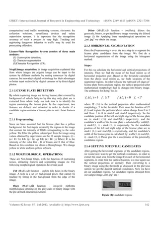 IJRET: International Journal of Research in Engineering and Technology eISSN: 2319-1163 | pISSN: 2321-7308
__________________________________________________________________________________________
Volume: 02 Issue: 07 | Jul-2013, Available @ http://www.ijret.org 162
computerized road traffic monitoring systems, electronic fee
collection solutions, surveillance devices and safety
supervision systems. It is important that the recognition
accuracy of such a process is very high. Tracking and
registering dangerous behavior in traffic may be used for
prosecuting offenders.
License-Plate Recognition System consists of three main
modules:
(1) License plate detection,
(2) Character segmentation
(3)Character Recognition (CR).
Step(1)image acquisition, in image acquisition explained that
from where images are acquire Image can be input to the
system by different methods by analog camera,or by digital
cameras, but nowadays digital technology has their advantages
so better input method is by digital cameras or by direct digital
photos.
2.1 LICENSE PLATE DETECTION
By whole capturing image we having license plate covered by
background of vehicle body,so by this step only plate are is
extracted from whole body. our task now is to identify the
region containing the license plate. In this experiment, two
features are defined and extracted in order to decide if a
candidate region contains a license plate or not , these features
are
2.1.1 Preprocessing:
Since we have assumed that the license plate has a yellow
background, the first step is to identify the regions in the image
that contain the intensity of RGB corresponding to the color
yellow. We Filter the yellow colored part from the image using
values obtained by experiments on the 10 sample images. (i) -
(a< R< b) && (p< G< q) && (x< B< y) Where R is the
intensity of the color Red , G of Green and B that of Blue.
Based on this condition we obtain a BinaryImage. We change
yellow to white and non-yellow to black.
2.1.2 MORPHOLOGICAL OPERATIONS:
These are Non-linear filters, with the function of restraining
noises, extracting features and segmenting images etc The
following morphological operations have been used
Fill (MATLAB function – imfill): fills holes in the binary
image. A hole is a set of background pixels that cannot be
reached by filling in the background from the edge of the
image.
Open (MATLAB function – imopen): performs
morphological opening on the grayscale or binary image with
the pre-defined structuring element.
Dilate (MATLAB function – imdilate): dilates the
grayscale, binary, or packed binary image returning the dilated
image (I) On Applying these morphological operations on
„im1.jpg‟ we obtain the Image.
2.1.3 HORIZONTAL SEGMENTATION
Once the Preprocessing is over, the next step is to segment the
license plate candidates from the image. We first do a
horizontal segmentation of the image using the histogram
method.
Steps:-
For this we calculate the horizontal and vertical projections of
intensity. Then we find the mean of the local minim as of
horizontal projection plot .Based on the threshold calculated
from the above local minim as, we findx locations of the
segmented regions. In order to locate the right and left edges of
license plate from candidate region, the vertical projection after
mathematical morphology deal is changed into binary image.
The arithmetic for doing this is:
TfLf TTT ≥= 1)( TfLf TTT <= 0)(
where fT (1,i) is the vertical projection after mathematical
morphology, T is the threshold. Then scan the function of fT
(1,i) and register the portions where values change from 0 to 1
and from 1 to 0 in stack1 and stack2 respectively. So the
candidate position of the left and right edge of the license plate
are in stack1 (1,i) and stack2(1,i) respectively, and the
candidate’s width of the license plate is calculated by: width(1,
i) stack2(1, i) - stack1(1, i) respectively. So the candidate
position of the left and right edge of the license plate are in
stack1 (1,i) and stack2(1,i) respectively, and the candidate’s
width of the license plate is calculated by: width(1, i) stack2(1,
i) - stack1(1, i) These give the x coordinates of the potentially
candidates regions
2.1.4 GETTING POTENTIAL CANDIDATES
After getting the horizontal segments of the candidate regions,
we would now want to get the vertical coordinates, in order to
extract the exact area from the image For each of the horizontal
segments, in order find the vertical location, we once again use
the vertical projections of intensity. Then converting to a
binary image using the threshold as discussed in the previous
section we get the desired vertical coordinates. Now we have
all our candidate regions. An candidate regions obtained from
our sample image „im1.jpg‟ are :
Figure (2) Candidate regions
 