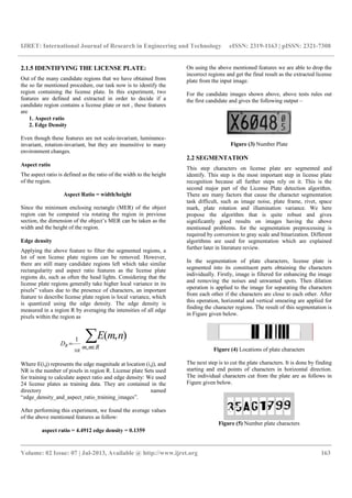 IJRET: International Journal of Research in Engineering and Technology eISSN: 2319-1163 | pISSN: 2321-7308
__________________________________________________________________________________________
Volume: 02 Issue: 07 | Jul-2013, Available @ http://www.ijret.org 163
2.1.5 IDENTIFYING THE LICENSE PLATE:
Out of the many candidate regions that we have obtained from
the so far mentioned procedure, our task now is to identify the
region containing the license plate. In this experiment, two
features are defined and extracted in order to decide if a
candidate region contains a license plate or not , these features
are
1. Aspect ratio
2. Edge Density
Even though these features are not scale-invariant, luminance-
invariant, rotation-invariant, but they are insensitive to many
environment changes.
Aspect ratio
The aspect ratio is defined as the ratio of the width to the height
of the region.
Aspect Ratio = width/height
Since the minimum enclosing rectangle (MER) of the object
region can be computed via rotating the region in previous
section, the dimension of the object’s MER can be taken as the
width and the height of the region.
Edge density
Applying the above feature to filter the segmented regions, a
lot of non license plate regions can be removed. However,
there are still many candidate regions left which take similar
rectangularity and aspect ratio features as the license plate
regions do, such as often the head lights. Considering that the
license plate regions generally take higher local variance in its
pixels‟ values due to the presence of characters, an important
feature to describe license plate region is local variance, which
is quantized using the edge density. The edge density is
measured in a region R by averaging the intensities of all edge
pixels within the region as
∑∈
=
Rnm
D
nmE
NR
R ,
1 ),(
Where E(i,j) represents the edge magnitude at location (i,j), and
NR is the number of pixels in region R. License plate Sets used
for training to calculate aspect ratio and edge density: We used
24 license plates as training data. They are contained in the
directory named
“edge_density_and_aspect_ratio_training_images”.
After performing this experiment, we found the average values
of the above mentioned features as follow:
aspect ratio = 4.4912 edge density = 0.1359
On using the above mentioned features we are able to drop the
incorrect regions and get the final result as the extracted license
plate from the input image.
For the candidate images shown above, above tests rules out
the first candidate and gives the following output –
Figure (3) Number Plate
2.2 SEGMENTATION
This step characters on license plate are segmented and
identify. This step is the most important step in license plate
recognition because all further steps rely on it. This is the
second major part of the License Plate detection algorithm.
There are many factors that cause the character segmentation
task difficult, such as image noise, plate frame, rivet, space
mark, plate rotation and illumination variance. We here
propose the algorithm that is quite robust and gives
significantly good results on images having the above
mentioned problems. for the segmentation preprocessing is
required by conversion to gray scale and binarization. Different
algorithms are used for segmentation which are explained
further later in literature review.
In the segmentation of plate characters, license plate is
segmented into its constituent parts obtaining the characters
individually. Firstly, image is filtered for enhancing the image
and removing the noises and unwanted spots. Then dilation
operation is applied to the image for separating the characters
from each other if the characters are close to each other. After
this operation, horizontal and vertical smearing are applied for
finding the character regions. The result of this segmentation is
in Figure given below.
Figure (4) Locations of plate characters
The next step is to cut the plate characters. It is done by finding
starting and end points of characters in horizontal direction.
The individual characters cut from the plate are as follows in
Figure given below.
Figure (5) Number plate characters
 