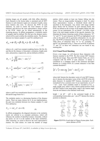 IJRET: International Journal of Research in Engineering and Technology eISSN: 2319-1163 | pISSN: 2321-7308
__________________________________________________________________________________________
Volume: 02 Issue: 07 | Jul-2013, Available @ http://www.ijret.org 165
training images are all upright, with little affine distortion.
Each character in the license plate is annotated and all SIFT
features in each character region are extracted. Usually, many
noisy features also exist. To discover the PVW of each
character, we need to cluster the local features of each
character and discover the most representative cluster centers
as the PVW. which can be found automatically in the
clustering process. In affinity propagation, a similarity matrix
of samples shall be defined. We first give the distance metric,
which will be used to define the similarity metric. The distance
between two feature samples V j and Vk is defined in (3)
PrOdkj DDDDd ⋅+⋅+⋅+⋅= δγβα,
…..……..(3)
where α, β, γ, and δ are constant weighting factors, Dd ,Do, Dr,
and Dp are the distance of descriptor, orientation, height-scale
ratio, and position, respectively, and are defined as follows:
∑=
−=
128
1
2
)(
1
i
k
i
j
id desdesD
σ
………………(4)
( )kjkj
O orioriorioriD −−−⋅= π
π
2,min
1
…………….(5)
kj
r ratrat
N
D −=
1
(6)
∑=
−=
2
1
2
)(
2
1
i
k
i
j
ip posposD
………………...(7)
where σ and N are normalization factors to make sure that both
Dd and Dr range from 0 to 1.
The similarity metric is a decreasing function of the distance
metric. There are many choices for it. In our implementation,
the pair wise similarity between two feature samples V j and
Vk is defined as
)0(,)( ,, >−= ndS n
kjkj
(8)
In affinity propagation, the diagonal elements in the similarity
matrix are referred to as exemplar preference, which will
influence the number of identified clusters. Generally, without
any priori, we set it as the median of the input similarities,
After clustering, we need to discover the most representative
clusters. For each cluster, we count the number of image
patches which contain at least one feature falling into the
cluster. Then an image-number histogram is built. To select
those representative clusters, a threshold thresh shall be
specified on the histogram. Any cluster with image number
above thresh will be selected. In each selected cluster, the
PVW are defined as the average of all samples falling into that
cluster. In our experiments, we set thresh = 0.6·Num, where
Num is the total sample number of the specific character. Fig.
illustrates the feature clustering results of three characters: “0,”
“6,” and “9.” In each character, the PVW are highlighted in red
color on the patch with its geometric information: ori, rat, and
pos. The PVW of characters from “0” to “9” are shown in Fig.
while those of characters from “A” to “Z” excluding “I”
and“O” are illustrated in Fig. 5. There are no PVW of character
“I” and “O” as these two characters are not found in any
training plate.
2.3.2 Visual Word Matching
Given a test image, we will discover those characters with
features matched to the PVW. We first extract SIFT features
from the test image. Then each SIFT feature F(des, ori, scl) is
compared with the PVW of each character. A feature is
considered as a candidate match if the minimum descriptor
distance to a certain PVW of a certain character is less than
constant threshold T
{ } Tdesdestd d
t
F
td
≤−=
2,
**
argmin,
…………………………….(9)
where desF denotes the descriptor vector of a test SIFT feature,
des d t denotes the descriptor vector of the t-th PVW in the d-th
plate character. In standard SIFT features, descriptors are all
normalized to be a constant const. In our experiments, we set T
= 0.5 · const. Each candidate match is recorded as C(x, y,
angle, height, pos), where x and y denote spatial position of the
test SIFT feature in the image plane, angle is the rotation angle
from the test feature to the matched visual word,
height = rat dt* · sclF is the estimated height of the
corresponding license plate, pos = pos d*t* denotes the relative
position in character.
Figure (7) PVW of each digit in Chinese license plate. Each
arrow denotes a PVW
 