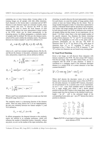 IJRET: International Journal of Research in Engineering and Technology eISSN: 2319-1163 | pISSN: 2321-7308
__________________________________________________________________________________________
Volume: 02 Issue: 08 | Aug-2013, Available @ http://www.ijret.org 357
containing one or more license plates. License plates in the
training images are all upright, with little affine distortion.
Each character in the license plate is annotated and all SIFT
features in each character region are extracted. Usually, many
noisy features also exist. To discover the PVW of each
character, we need to cluster the local features of each
character and discover the most representative cluster centers
as the PVW, which can be found automatically in the
clustering process. In affinity propagation, a similarity matrix
of samples shall be defined. We first give the distance metric,
which will be used to define the similarity metric. The distance
between two feature samples V j and Vk is defined in (3)
PrOdkj DDDDd ⋅+⋅+⋅+⋅= δγβα,
…..……..(3)
where α, β, γ, and δ are constant weighting factors, Dd ,Do, Dr,
and Dp are the distance of descriptor, orientation, height-scale
ratio, and position, respectively, and are defined as follows:
∑=
−=
128
1
2
)(
1
i
k
i
j
id desdesD
σ
……………… (4)
( )kjkj
O orioriorioriD −−−⋅= π
π
2,min
1
……………. (5)
kj
r ratrat
N
D −=
1
…………. (6)
∑=
−=
2
1
2
)(
2
1
i
k
i
j
ip posposD
………………... (7)
Where σ and N are normalization factors to make sure that both
Dd and Dr range from 0 to 1.
The similarity metric is a decreasing function of the distance
metric. There are many choices for it. In our implementation,
the pair wise similarity between two feature samples V j and
Vk is defined as
)0(,)( ,, >−= ndS n
kjkj
(8)
In affinity propagation, the diagonal elements in the similarity
matrix are referred to as exemplar preference, which will
influence the number of identified clusters. Generally, without
any priori, we set it as the median of the input similarities, after
clustering; we need to discover the most representative clusters.
For each cluster, we count the number of image patches which
contain at least one feature falling into the cluster. Then an
image-number histogram is built. To select those representative
clusters, a threshold thresh shall be specified on the histogram.
Any cluster with image number above thresh will be selected.
In each selected cluster, the PVW are defined as the average of
all samples falling into that cluster. In our experiments, we set
thresh = 0.6·Num, where Num is the total sample number of
the specific character. Fig. illustrates the feature clustering
results of three characters: “0,” “6,” and “9.” In each character,
the PVW are highlighted in red color on the patch with its
geometric information: ori, rat, and pos. The PVW of
characters from “0” to “9” are shown in Fig. while those of
characters from “A” to “Z” excluding “I” and“O” are
illustrated in Fig. 5. There are no PVW of character “I” and
“O” as these two characters are not found in any training plate.
B. Visual Word Matching
Given a test image, we will discover those characters with
features matched to the PVW. We first extract SIFT features
from the test image. Then each SIFT feature F(des, ori, scl) is
compared with the PVW of each character. A feature is
considered as a candidate match if the minimum descriptor
distance to a certain PVW of a certain character is less than
constant threshold T
{ } Tdesdestd d
t
F
td
≤−=
2,
**
argmin,
(9)
Where desF denotes the descriptor vector of a test SIFT
feature, des d t denotes the descriptor vector of the t-th PVW in
the d-th plate character. In standard SIFT features, descriptors
are all normalized to be a constant const. In our experiments,
we set T = 0.5 · const. Each candidate match is recorded as
C(x, y, angle, height, pos), where x and y denote spatial
position of the test SIFT feature in the image plane, angle is the
rotation angle from the test feature to the matched visual word,
height = rat dt* · sclF is the estimated height of the
corresponding license plate, pos = pos d*t* denotes the relative
position in character.
Figure (7) PVW of each digit in Chinese license plate each
arrow denotes a PVW
 