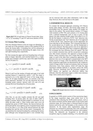IJRET: International Journal of Research in Engineering and Technology eISSN: 2319-1163 | pISSN: 2321-7308
__________________________________________________________________________________________
Volume: 02 Issue: 08 | Aug-2013, Available @ http://www.ijret.org 358
Figure (8) PVW of each letter in Chinese license plate, from
“A” to “Z,”excluding “I” and “O” each arrow denotes a PVW.
2.3. License Plate Locating
Once the character features in the test image are identified, we
can make use of the geometric context of the matched PVW to
locate the license plate. A bounding box will be estimated to
encompass license plate by determining the upper, lower, left,
and right bounding lines sequentially.
We first estimate the upper and lower bounding lines of license
plate in images. Specially, each matched feature C(x, y, angle,
height, pos) estimates a point (xup, yup) of the upper bounding
line by (10) and (11)
)sin(cos)2( θθ −⋅⋅−= hposxxuo (10)
)cos(sin)2( θθ +⋅⋅−= hposyyup
(11)
Where h and θ are the median of height and angle of all valid
matched features C, respectively, pos(2) = e/H. The origin is
assumed to be at the upper-left corner of the image plane.
Then, for all upper bounding points, we estimate a line with
linear regression. Similarly, we can also determine the lower
bounding points (xdown, ydown) with (12) and (13) and
estimate the lower bounding line of license plate.
)sin(cos))2(1( θθ −⋅⋅−+= hposxxdown (12)
)cos(sin))2(1( θθ +⋅⋅−+= hposyydown (13)
After that, we can also roughly estimate the left and right
bounding lines. In license plate, the ratio of plate width to
height is constant. When the plate height h is estimated, we can
obtain the plate width w. Since license plate must cover all
matched key points of SIFT feature, the interval between the
left bound and the most right key point of matched feature shall
be no less than w, so is that of the interval between the right
bounding line and the most left key point. Consequently, we
can determine the minimal bounding box containing the license
plate although some background patch is also included, they
can be removed with some other information, such as edge
map. However, this is not our focus in this paper.
3. EXPERIMENTAL RESULTS
To evaluate the proposed approach containing 410 Chinese
license plate images. Of them, 160 license plate images are
downloaded from the Internet while another 250 images are
taken by the authors. The second dataset contains 112 images
with resolution of 896 ?592, each contains a U.S. license plate
with a cluttered background, such as trees or grass. In this
dataset, the plate character height ranges from about 16 to 23.
On the first dataset, it achieves a 93.2% “true” detection rate,
On the second dataset, the “true” detection rate of our approach
is 84.8%,All the “true” detection rates of four approaches are
lower than that on the first dataset. This is because the plates in
the second dataset are of smaller size, and the background is
much more cluttered. The false positive rate of our approach is
also much lower than that of the three comparison approaches.
We investigate the time efficiency from two aspects. The first
one is feature extraction time, and the second one is detection
time after feature extraction. Our approach is based on SIFT
feature, whose extraction time cost is larger than that of edge
maps, as used in the other three comparison approaches. The
detection time cost of our approach is proportional to the SIFT
feature amount of image, while the detection efficiency of the
three comparison approaches are determined by the complexity
extent of image texture. In open environment, there are various
observation views from cameras, which will make the edge
map-based methods difficult to accurately extract the whole
plate. However, benefiting from the invariance property of
SIFT feature, our approach can effectively address that
difficulty when the observation angle is within some tolerance
range. Some results seen in figure12
Figure (9) Sample detection results of license plates
CONCLUSIONS
In general, an ALPR system consists of four processing stages.
In the image acquisition stage, some points have to be
considered when choosing the ALPR system camera, such as
the camera resolution and the shutter speed. In the license plate
extraction stage, the license plate is extracted based on some
features such as the color, the boundary, or the existence of the
characters. In the license plate segmentation stage, the
characters are extracted by projecting their color information,
by labeling them, or by matching their positions with template.
Finally, the characters are recognized in the character
recognition stage by template matching, or by classifiers such
 