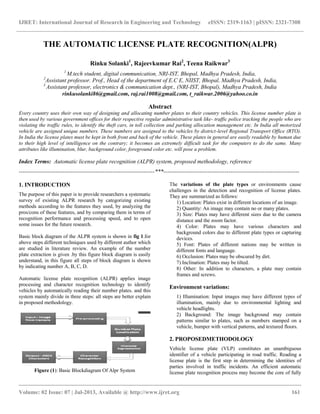 IJRET: International Journal of Research in Engineering and Technology eISSN: 2319-1163 | pISSN: 2321-7308
__________________________________________________________________________________________
Volume: 02 Issue: 07 | Jul-2013, Available @ http://www.ijret.org 161
THE AUTOMATIC LICENSE PLATE RECOGNITION(ALPR)
Rinku Solanki1
, Rajeevkumar Rai2
, Teena Raikwar3
1
M.tech student, digital communication, NRI-IST, Bhopal, Madhya Pradesh, India,
2
Assistant professor. Prof., Head of the department of E.C E, NIIST, Bhopal, Madhya Pradesh, India,
3
Assistant professor, electronics & communication dept., (NRI-IST, Bhopal), Madhya Pradesh, India
rinkusolanki86@gmail.com, raj.rai1008@gmail.com, t_raikwar.2006@yahoo.co.in
Abstract
Every country uses their own way of designing and allocating number plates to their country vehicles. This license number plate is
then used by various government offices for their respective regular administrative task like- traffic police tracking the people who are
violating the traffic rules, to identify the theft cars, in toll collection and parking allocation management etc. In India all motorized
vehicle are assigned unique numbers. These numbers are assigned to the vehicles by district-level Regional Transport Office (RTO).
In India the license plates must be kept in both front and back of the vehicle. These plates in general are easily readable by human due
to their high level of intelligence on the contrary; it becomes an extremely difficult task for the computers to do the same. Many
attributes like illumination, blur, background color, foreground color etc. will pose a problem.
Index Terms: Automatic license plate recognition (ALPR) system, proposed methodology, reference
-----------------------------------------------------------------------***-----------------------------------------------------------------------
1. INTRODUCTION
The purpose of this paper is to provide researchers a systematic
survey of existing ALPR research by categorizing existing
methods according to the features they used, by analyzing the
pros/cons of these features, and by comparing them in terms of
recognition performance and processing speed, and to open
some issues for the future research.
Basic block diagram of the ALPR system is shown in fig 1.for
above steps different techniques used by different author which
are studied in literature review. An example of the number
plate extraction is given .by this figure block diagram is easily
understand, in this figure all steps of block diagram is shown
by indicating number A, B, C, D.
Automatic license plate recognition (ALPR) applies image
processing and character recognition technology to identify
vehicles by automatically reading their number plates. and this
system mainly divide in three steps: all steps are better explain
in proposed methodology.
Figure (1): Basic Blockdiagram Of Alpr System
The variations of the plate types or environments cause
challenges in the detection and recognition of license plates.
They are summarized as follows:
1) Location: Plates exist in different locations of an image.
2) Quantity: An image may contain no or many plates.
3) Size: Plates may have different sizes due to the camera
distance and the zoom factor.
4) Color: Plates may have various characters and
background colors due to different plate types or capturing
devices.
5) Font: Plates of different nations may be written in
different fonts and language.
6) Occlusion: Plates may be obscured by dirt.
7) Inclination: Plates may be tilted.
8) Other: In addition to characters, a plate may contain
frames and screws.
Environment variations:
1) Illumination: Input images may have different types of
illumination, mainly due to environmental lighting and
vehicle headlights.
2) Background: The image background may contain
patterns similar to plates, such as numbers stamped on a
vehicle, bumper with vertical patterns, and textured floors.
2. PROPOSEDMETHODOLOGY
Vehicle license plate (VLP) constitutes an unambiguous
identifier of a vehicle participating in road traffic. Reading a
license plate is the first step in determining the identities of
parties involved in traffic incidents. An efficient automatic
license plate recognition process may become the core of fully
 