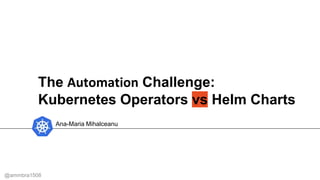 The Automation Challenge:
Kubernetes Operators vs Helm Charts
Ana-Maria Mihalceanu
@ammbra1508
 