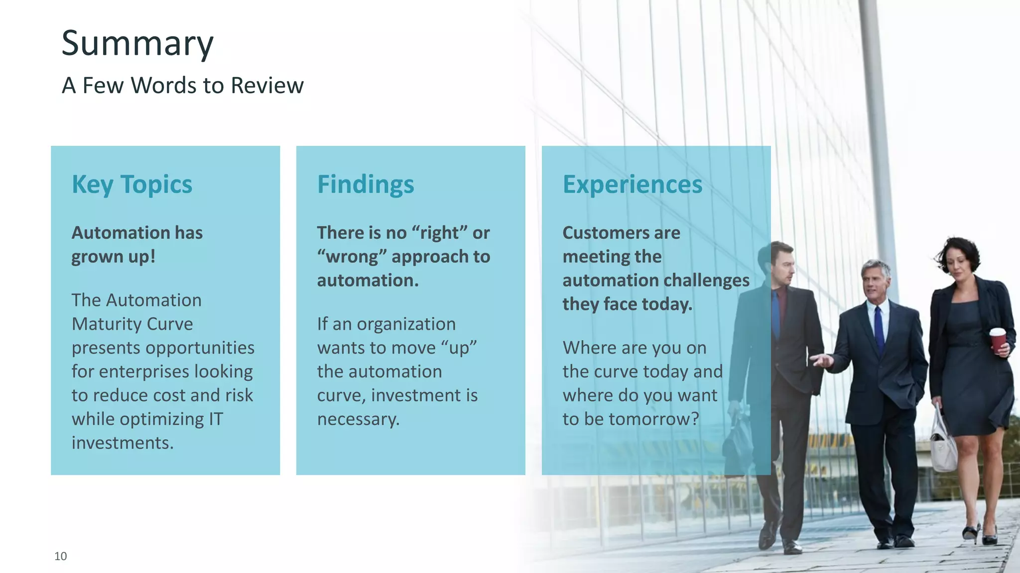 10 © 2015 CA. ALL RIGHTS RESERVED.@CAWORLD #CAWORLD
Summary
A Few Words to Review
Key Topics
Automation has
grown up!
The Automation
Maturity Curve
presents opportunities
for enterprises looking
to reduce cost and risk
while optimizing IT
investments.
Findings
There is no “right” or
“wrong” approach to
automation.
If an organization
wants to move “up”
the automation
curve, investment is
necessary.
Experiences
Customers are
meeting the
automation challenges
they face today.
Where are you on
the curve today and
where do you want
to be tomorrow?
10
 