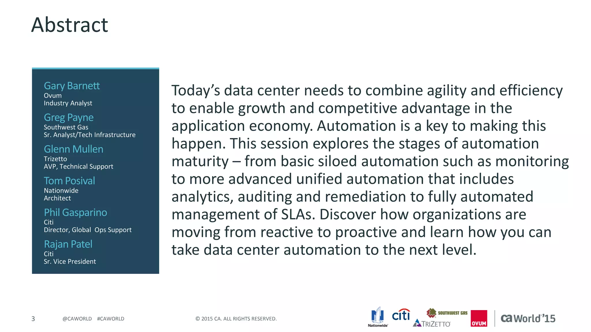 3 © 2015 CA. ALL RIGHTS RESERVED.@CAWORLD #CAWORLD
Abstract
Today’s data center needs to combine agility and efficiency
to enable growth and competitive advantage in the
application economy. Automation is a key to making this
happen. This session explores the stages of automation
maturity – from basic siloed automation such as monitoring
to more advanced unified automation that includes
analytics, auditing and remediation to fully automated
management of SLAs. Discover how organizations are
moving from reactive to proactive and learn how you can
take data center automation to the next level.
Gary Barnett
Ovum
Industry Analyst
Greg Payne
Southwest Gas
Sr. Analyst/Tech Infrastructure
Glenn Mullen
Trizetto
AVP, Technical Support
Tom Posival
Nationwide
Architect
Phil Gasparino
Citi
Director, Global Ops Support
Rajan Patel
Citi
Sr. Vice President
 