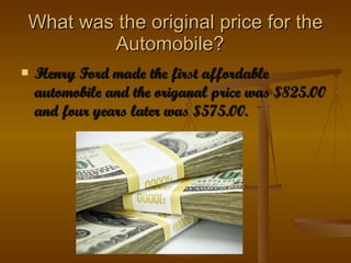 What was the original price for the Automobile?  Henry Ford made the first affordable automobile and the  o riganal price was $825.00 and four years later was $575.00.  
