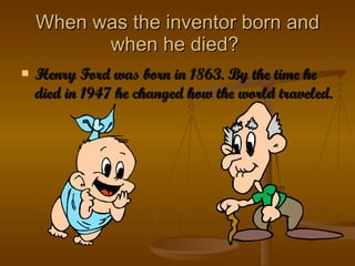 When was the inventor born and when he died?  Henry Ford was born in 1863. By the time he died in 1947 he changed how the world traveled. 