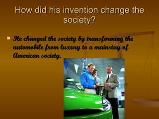 How did his invention change the society? He changed the society by transforming the automobile from luxury to a mainstay of American society. 
