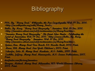 Bibliography 1916, By. "Henry Ford."  Wikipedia, the Free Encyclopedia . Web. 09 Dec. 2010. <http://en.wikipedia.org/wiki/Henry_Ford>.  Bellis, By Mary. "Henry Ford Biography."  Inventors . Web. 09 Dec. 2010. <http://inventors.about.com/od/fstartinventors/a/HenryFord.htm>.  "Inventor Henry Ford Biography."  The Great Idea Finder - Celebrating the Spirit of Innovation . Web. 09 Dec. 2010. <http://www.iBellis, By Mary. "Henry Ford Biography."  Inventors . Web. 10 Dec. 2010. <http://inventors.about.com/od/fstartinventors/a/HenryFord.htm>.   Gaines, Ann.  Henry Ford . Vero Beach, FL: Rourke Book, 2002. Print.   Mara, Wil.  Henry Ford . New York: Children's, 2003. Print.   Schaefer, Lola M.  Henry Ford . Mankato, MN: Pebble, 2000. Print.    Zuehlke, Jeffrey.  Henry Ford . Minneapolis, MN: Lerner Publications, 2007. Print. deafinder.com/history/inventors  Burgan, Michael.  Henry Ford . Milwaukee, WI: World Almanac Library, 2002. Print.  