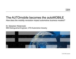 © 2015 IBM Corporation
The AUTOmobile becomes the autoMOBILE
How does the mobility revolution impact automotive business models?
Dr. Sebastian Wedeniwski
IBM Distinguished Engineer, CTO Automotive Industry
 