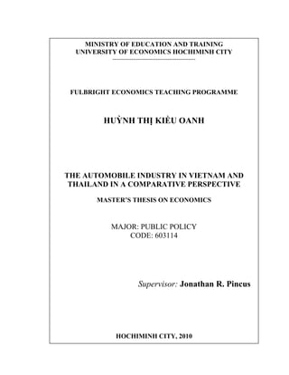 MINISTRY OF EDUCATION AND TRAINING
UNIVERSITY OF ECONOMICS HOCHIMINH CITY
--------------------------------------------
FULBRIGHT ECONOMICS TEACHING PROGRAMME
HUỲNH THỊ KIỀU OANH
THE AUTOMOBILE INDUSTRY IN VIETNAM AND
THAILAND IN A COMPARATIVE PERSPECTIVE
MASTER’S THESIS ON ECONOMICS
MAJOR: PUBLIC POLICY
CODE: 603114
Supervisor: Jonathan R. Pincus
HOCHIMINH CITY, 2010
 