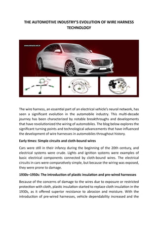 THE AUTOMOTIVE INDUSTRY’S EVOLUTION OF WIRE HARNESS
TECHNOLOGY
The wire harness, an essential part of an electrical vehicle’s neural network, has
seen a significant evolution in the automobile industry. This multi-decade
journey has been characterized by notable breakthroughs and developments
that have revolutionized the wiring of automobiles. The blog below explores the
significant turning points and technological advancements that have influenced
the development of wire harnesses in automobiles throughout history.
Early times: Simple circuits and cloth-bound wires
Cars were still in their infancy during the beginning of the 20th century, and
electrical systems were crude. Lights and ignition systems were examples of
basic electrical components connected by cloth-bound wires. The electrical
circuits in cars were comparatively simple, but because the wiring was exposed,
they were prone to damage.
1930s–1950s: The introduction of plastic insulation and pre-wired harnesses
Because of the concerns of damage to the wires due to exposure or restricted
protection with cloth, plastic insulation started to replace cloth insulation in the
1930s, as it offered superior resistance to abrasion and moisture. With the
introduction of pre-wired harnesses, vehicle dependability increased and the
 