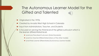 The Autonomous Learner Model for the
Gifted and Talented
 Originated in the 1970s
 Created by Arvada West High School in Colorado
 Input from Administrators, Teacher, and Students
 Is focused on serving the third level of the gifted curriculum which is
the learner differentiated level.
 Level one Prescribed Curriculum (State Standards)
 Level two Teacher Differentiated (Many of the other models)
 Level three Learner Differentiated (Autonomous Learner Model)
 