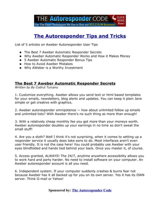 The Autoresponder Tips and Tricks
List of 5 articles on Aweber Autoresponder User Tips

   ●   The Best 7 Aweber Automatic Responder Secrets
   ●   Why Aweber Automatic Responder Works and How it Makes Money
   ●   5 Aweber Automatic Responder Bonus Tips
   ●   How to Avoid Aweber Mistakes
   ●   Why AWeber is a Worthy Investment




The Best 7 Aweber Automatic Responder Secrets
Written by By Codrut Turcanu

1. Customize everything. Aweber allows you send text or html based templates
for your emails, newsletters, blog alerts and updates. You can keep it plain Jane
simple or get creative with graphics.

2. Aweber autoresponder omnipotence -- how about unlimited follow up emails
and unlimited lists? With Aweber there's no such thing as more than enough!

3. With a relatively cheap monthly fee you get more than your moneys worth.
Aweber autoresponder doubles up your earnings in no time so don't sweat the
small stuff!

4. Are you a sloth? Well I think it's not surprising, when it comes to setting up a
responder service it usually does take eons to do. Most interfaces aren't even
user friendly. It is not the case here! You could probably use Aweber with your
eyes blindfolded and hands tied behind your back. Once you master it, of course.

5. Access granted, ALWAYS! The 24/7, anytime anywhere accessibility allows you
to work hard and party harder. No need to install software on your computer. An
Aweber autoresponder account is all you need.

6. Independent system. If your computer suddenly crashes & burns fear not
because Aweber has it all backed up for you on its own server. Yes it has its OWN
server. Think G-mail or Yahoo!


                     Sponsored by: The Autoresponder Code
 