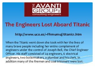 http://www.uco.es/~ff1mumuj/titanic1.htm
When the Titanic went down she took with her the lives of
many brave people including her entire complement of
engineers under the control of Joseph Bell, the Chief Engineer
Officer. His staff consisted of 24 engineers, 6 electrical
engineers, two boilermakers, a plumber and his clerk. In
addition many of the firemen and coal trimmers were lost.
 