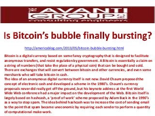 http://americablog.com/2013/05/bitcoin-bubble-bursting.html
Bitcoin is a digital currency based on some fancy cryptography that is designed to facilitate
anonymous transfers, and resist regulation by government. A Bitcoin is essentially a claim on
a string of numbers (that take the place of a physical coin) that can be bought and sold.
There are exchanges that will convert between bitcoin and other currencies, and even some
merchants who will take bitcoin in cash.
The idea of an anonymous digital currency itself is not new. David Chaum proposed the
concept of electronic cash and developed a scheme in the 1980′s. Chaum’s currency
proposals never did really get off the ground, but his keynote address at the first World
Wide Web conference had a major impact on the development of the Web. Bitcoin itself is
largely based on hashcash, a ‘proof of work’ scheme proposed by Adam Back in the 1990′s
as a way to stop spam. The idea behind hashcash was to increase the cost of sending email
to the point that spam became uneconomic by requiring each sender to perform a quantity
of computational make-work.
 