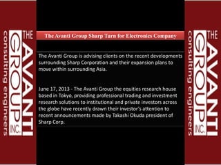 The Avanti Group Sharp Turn for Electronics Company
The Avanti Group is advising clients on the recent developments
surrounding Sharp Corporation and their expansion plans to
move within surrounding Asia.
June 17, 2013 - The Avanti Group the equities research house
based in Tokyo, providing professional trading and investment
research solutions to institutional and private investors across
the globe have recently drawn their investor’s attention to
recent announcements made by Takashi Okuda president of
Sharp Corp.
 