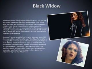 Natasha was born in Stalingrad (now Volgograd), Russia. The first and
best-known Black Widow is a Soviet agent trained as a spy, martial
artist, and sniper, and outfitted with an arsenal of high-tech weaponry,
including a pair of wrist-mounted energy weapons dubbed her
"Widow's Bite". She wears no costume during her first few appearances
but simply evening wear and a veil. Romanova eventually defects to the
U.S. for reasons that include her love for the reluctant-criminal turned
Superhero archer, Hawkeye.

Romanova's parents were killed in a fire when Romanova was a child.
She was saved from death herself by Ivan Petrovitch, who raised her as
a surrogate father. He first appears in Marvel continuity in the Widow's
1970s Amazing Adventures feature, in which he is introduced as her
chauffeur and confidant, without this back-story revealed. Romanova
as a child appears in a flashback to 1941, in which Petrovitch, the
superhero Captain America, and the mutant Logan (who would later
become the superhero Wolverine) rescue her from Nazis on the
fictional island principality of Madripoor.
 