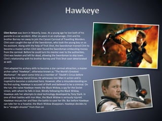 Clint Barton was born in Waverly, Iowa. At a young age he lost both of his
parents in a car accident. After six years in an orphanage, Clint and his
brother Barney ran away to join the Carson Carnival of Travelling Wonders.
Clint soon caught the eye of the Swordsman, who took the young boy on as
his assistant. Along with the help of Trick Shot, the Swordsman trained Clint to
become a master archer. Clint later found the Swordsman embezzling money
from the carnival. Before he could turn his mentor over to the authorities,
Clint was beaten and left for dead, allowing the Swordsman to skip town.
Clint's relationship with his brother Barney and Trick Shot soon deteriorated
as well.

Clint adapted his archery skills to become a star carnival attraction, a master
archer called "Hawkeye", otherwise known as “The World’s Greatest
Marksman”. He spent some time as a member of Tiboldt’s Circus before
joining the Coney Island Circus. He witnesses Iron Man in action and is
inspired to become a costumed hero. However, after a misunderstanding on
his first outing, Hawkeye is accused of theft and believed to be a criminal. On
the run, the naive Hawkeye meets the Black Widow, a spy for the Soviet
Union, with whom he falls in love. Blindly following the Black Widow,
Hawkeye aids her attempts to steal technology developed by Tony Stark. In
one of their battles with Iron Man, the Black Widow is seriously injured.
Hawkeye rescues her and flees the battle to save her life. But before Hawkeye
can take her to a hospital, the Black Widow disappears. Hawkeye decides to
be a "straight-shooter" from then on
 