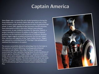 Steve Rogers was a scrawny fine arts student growing up during the
Great Depression. His alcoholic father died when Steve was a child,
and his mother passed away from pneumonia after he graduated high
school. In early 1940, appalled at Nazi Germany’s horrific atrocities,
Steve attempted to enlist in the army. Failing to pass physical
requirements, he was invited to volunteer for Operation: Rebirth, a
project intended to enhance US soldiers to the height of physical
perfection via the inventions and discoveries of Professor Abraham
Erskine. Rogers eagerly accepted and became the first test subject.
After injections and ingestion of the "Super Soldier Serum," Rogers
was exposed to a controlled burst of "Vita-Rays" that activated and
stabilized the chemicals in his system.

The process successfully altered his physiology from its frail state to
the maximum of human efficiency, including greatly enhanced
musculature and reflexes. Soon after, Professor Erskine was
assassinated by a Nazi operative, leaving Steve the sole beneficiary of
Erskine’s genius. Renamed “Project: Rebirth,” variations of the Super-
Soldier serum were subsequently tested, under inhuman conditions,
on African-American soldiers. The most successful of these was Isaiah
Bradley, and Project: Rebirth’s resources were eventually absorbed
into a multinational superhuman research project dubbed Weapon
Plus.
 