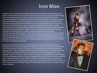 Anthony "Tony" Stark was born to Howard Anthony Stark and Maria Collins Carbonell Stark,
owners of the prominent US firm, Stark Industries. As a boy, Tony was fascinated with building
and controlling machines. At the age of 15 Tony entered the undergraduate electrical
engineering program at the Massachusetts Institute of Technology (MIT), and graduated with
two master’s degrees by age 19. Tony went to work for Stark Industries, but showed more
interest in living a reckless playboy lifestyle than using his engineering skills. At the age of 21,
Tony inherited Stark Enterprises when his parents were killed in a car accident secretly
orchestrated by rival corporation Republic Oil (later ROXXON). Still lacking in business acumen,
Tony promoted secretary Virginia "Pepper" Potts to be his executive assistant and left the
majority of his workload on her so that he could avoid what he saw as a burden.
Tony personally attended a field test of his military hardware at one of his international plants;
however, soon after his arrival Stark’s party was attacked by a gang of terrorists led by the Sin-
Cong revolutionary Wong Chu. During the skirmish, a land mine went off and lodged a piece of
shrapnel near Tony’s heart. Taken back to Wong-Chu’s camp, Tony shared a cell with Professor
Ho Yinsen, a world-famous physicist.

Wong-Chu demanded that the two scientists develop advanced weaponry for his forces.
Knowing that he could not live long with the shrapnel so close to his heart, Tony proposed that
he and Yinsen devote their gifts to creating one of the battlesuits he had been developing,
equipped with a magnetic field generator to prevent the shrapnel from reaching his heart. The
armor they created became the first true Iron Man armor and was equipped with crude
magnetic weaponry for defense. While the armor’s battery was being powered, some of Wong-
Chu’s men attempted to break in on the proceedings. Yinsen went to create a diversion and was
shot to death by Wong-Chu’s men. When the battery had finished charging, Tony went into
battle as Iron Man and tore Wong-Chu’s camp apart. He eventually returned to the USA with the
aid of US Marine James "Rhodey" Rhodes. Tony offered Rhodey a job with his company should
he ever need one
 