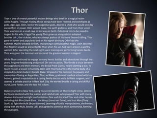Thor is one of several powerful ancient beings who dwell in a magical realm
called Asgard. Through history, these beings have been revered and worshiped as
gods. Ages ago, Odin, lord of the Asgardian gods, desired a child who would one day
exceed him in power. Odin wooed Gaea, the earth goddess, and from their union
Thor was born in a small cave in Norway on Earth. Odin took him to be raised in
Asgard by his wife, Frigga.The young Thor grew up alongside his adopted
brother Loki, the trickster, who was always jealous of his more favored sibling. Thor
grew in power and popularity and on his eighth birthday, Odin had the
hammer Mjolnir created for him, enchanting it with powerful magic. Odin decreed
that Mjolnir would be presented to Thor when his son had been proven a worthy
warrior. After spending the next eight years training and performing heroic deeds,
Thor was given the hammer and declared the greatest warrior in Asgard.

While Thor continued to engage in many heroic battles and adventures through the
years, he grew headstrong and proud. On one occasion, Thor broke a truce between
the Asgardians and their enemies, the brutal Frost Giants, nearly starting a war. To
teach his son a lesson in humility, Odin sent Thor to Earth in the mortal body of a
crippled medical student, Donald Blake. Stripped of his hammer, his powers and
memories of being an Asgardian, Thor, as Blake, graduated medical school with top
honors, gained a reputation as a caring family doctor and a brilliant surgeon, and
opened a private practice in New York City. He worked beside a caring and skillful
nurse, Jane Foster, and the two fell in love.

Blake returned to New York, using his secret identity of Thor to fight crime, defend
Earth and contend with the jealous and hateful Loki, who plagued Thor with many
devious tricks and outright confrontation. One such trick led Thor and other heroes,
including Ant-Man (Hank Pym), the Wasp (Janet van Dyne), and Iron Man (Tony
Stark) to fight the Hulk (Bruce Banner). Learning of Loki’s manipulations, the heroes,
along with the Hulk, bested Loki and agreed to continue their partnership, forming
the Avengers.
 