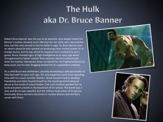 Robert Bruce Banner was the son of an alcoholic who deeply hated him.
Banner's mother showed much affection for her child, who returned her
love, but this only served to fuel his father's rage. Dr. Brian Banner was
an atomic physicist who worked on producing clean nuclear power as an
energy source, but he was afraid his exposure to it mutated his son's
genes. Bruce showed signs of high intelligence at an early age which
strengthened his father's belief. Brian became abusive to Bruce and
when his mother intervened, Brian murdered her. He frightened Bruce to
keep quiet, but his own bragging landed him in a psychiatric institute.

As a child Bruce was withdrawn, possibly developing a split personality to
help deal with his pain and rage. His only happiness came from spending
time with his cousin Jennifer Walters. Bruce found it hard to develop
friendships and often found himself on the receiving end of physical
abuse at the hands of school bullies. One such incident sparked him to
build and plant a bomb in the basement of his school. The bomb was a
dud, and Bruce was expelled, but the military took notice of his genius.
Eventually, Bruce earned a doctorate in nuclear physics and started a
career with them.
 