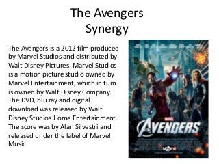 The Avengers
                      Synergy
The Avengers is a 2012 film produced
by Marvel Studios and distributed by
Walt Disney Pictures. Marvel Studios
is a motion picture studio owned by
Marvel Entertainment, which in turn
is owned by Walt Disney Company.
The DVD, blu ray and digital
download was released by Walt
Disney Studios Home Entertainment.
The score was by Alan Silvestri and
released under the label of Marvel
Music.
 