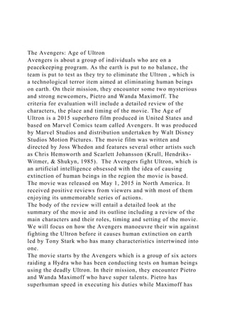 The Avengers: Age of Ultron
Avengers is about a group of individuals who are on a
peacekeeping program. As the earth is put to no balance, the
team is put to test as they try to eliminate the Ultron , which is
a technological terror item aimed at eliminating human beings
on earth. On their mission, they encounter some two mysterious
and strong newcomers, Pietro and Wanda Maximoff. The
criteria for evaluation will include a detailed review of the
characters, the place and timing of the movie. The Age of
Ultron is a 2015 superhero film produced in United States and
based on Marvel Comics team called Avengers. It was produced
by Marvel Studios and distribution undertaken by Walt Disney
Studios Motion Pictures. The movie film was written and
directed by Joss Whedon and features several other artists such
as Chris Hemsworth and Scarlett Johansson (Krull, Hendriks-
Witmer, & Shukyn, 1985). The Avengers fight Ultron, which is
an artificial intelligence obsessed with the idea of causing
extinction of human beings in the region the movie is based.
The movie was released on May 1, 2015 in North America. It
received positive reviews from viewers and with most of them
enjoying its unmemorable series of actions.
The body of the review will entail a detailed look at the
summary of the movie and its outline including a review of the
main characters and their roles, timing and setting of the movie.
We will focus on how the Avengers manoeuvre their win against
fighting the Ultron before it causes human extinction on earth
led by Tony Stark who has many characteristics intertwined into
one.
The movie starts by the Avengers which is a group of six actors
raiding a Hydra who has been conducting tests on human beings
using the deadly Ultron. In their mission, they encounter Pietro
and Wanda Maximoff who have super talents. Pietro has
superhuman speed in executing his duties while Maximoff has
 