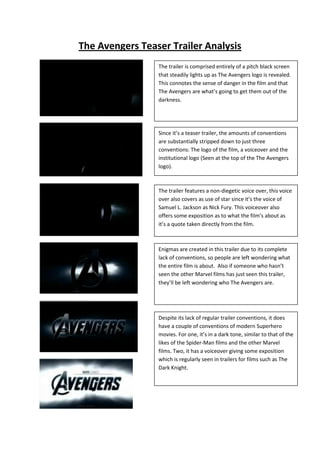 The Avengers Teaser Trailer Analysis
                 The trailer is comprised entirely of a pitch black screen
                 that steadily lights up as The Avengers logo is revealed.
                 This connotes the sense of danger in the film and that
                 The Avengers are what’s going to get them out of the
                 darkness.




                 Since it’s a teaser trailer, the amounts of conventions
                 are substantially stripped down to just three
                 conventions: The logo of the film, a voiceover and the
                 institutional logo (Seen at the top of the The Avengers
                 logo).



                 The trailer features a non-diegetic voice over, this voice
                 over also covers as use of star since it’s the voice of
                 Samuel L. Jackson as Nick Fury. This voiceover also
                 offers some exposition as to what the film’s about as
                 it’s a quote taken directly from the film.



                 Enigmas are created in this trailer due to its complete
                 lack of conventions, so people are left wondering what
                 the entire film is about. Also if someone who hasn’t
                 seen the other Marvel films has just seen this trailer,
                 they’ll be left wondering who The Avengers are.




                 Despite its lack of regular trailer conventions, it does
                 have a couple of conventions of modern Superhero
                 movies. For one, it’s in a dark tone, similar to that of the
                 likes of the Spider-Man films and the other Marvel
                 films. Two, it has a voiceover giving some exposition
                 which is regularly seen in trailers for films such as The
                 Dark Knight.
 