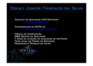 Diraci Junior Trindade da Silva

 Analista de Qualidade CWI Software
       http://www.cwi.com.br

 Coordenador do GUTS-rs
      http://guts-rs.blogspot.com.br/

 Ciência da Computação
 MBA Gestão da Qualidade
 7 Anos de atuação na qualidade de software
 Foco atual em Testes de Software
 Processos e Técnicas de testes
 