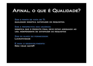 Afinal, o que é Qualidade?
Sob o ponto de vista de TI:
qualidade significa satisfazer os requisitos.

Sob a perspectiva dos usuários:
significa que o produto final deve estar adequado ao
uso, independente de satisfazer os requisitos

Sob os olhos do fornecedor:
Lucratividade

E para o desenvolvimento:
Não virar noite!!!
 