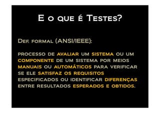 E o que é Testes?

Def. formal (ANSI/IEEE):

processo de avaliar um sistema ou um
componente de um sistema por meios
manuais ou automáticos para verificar
se ele satisfaz os requisitos
especificados ou identificar diferenças
entre resultados esperados e obtidos.
 