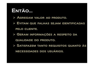 Então...
 Agregam valor ao produto.
 Evitam que falhas sejam identificadas
 pelo cliente.
 Geram informações a respeito da
 qualidade do produto.
 Satisfazem tanto requisitos quanto às
 necessidades dos usuários.
 