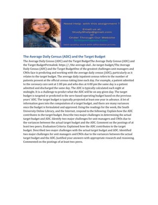 The Average Daily Census (ADC) and the Target Budget
The Average Daily Census (ADC) and the Target BudgetThe Average Daily Census (ADC) and
the Target BudgetPermalink: https:// /the-average-dail…he-target-budget/The Average
Daily Census (ADC) and the Target BudgetOne of the greatest challenges unit managers and
CNOs face is predicting and working with the average daily census (ADC), particularly as it
relates to the target budget. The average daily inpatient census refers to the number of
patients present at the official census-taking time each day. For example, a patient admitted
to the coronary care unit at 1:00 pm and who dies at 4:00 pm the same day is a patient
admitted and discharged the same day. The ADC is typically calculated each night at
midnight. It is a challenge to predict what the ADC will be on any given day. The target
budget is targeted or predicted in the zero-based operating budget based on the previous
years’ ADC. The target budget is typically projected at least one year in advance. A lot of
information goes into the computation of a target budget, and there are many variances
once the budget is formulated and approved. Using the readings for the week, the South
University Online Library, and the Internet, respond to the following: Explain how the ADC
contributes to the target budget. Describe two major challenges in determining the actual
target budget and ADC. Identify two major challenges for unit managers and CNOs due to
the variances between the actual target budget and the ADC. Comment on the postings of at
least two peers. Evaluation Criteria: Explained how the ADC contributes to the target
budget. Described two major challenges with the actual target budget and ADC. Identified
two major challenges for unit managers and CNOs due to the variances between the actual
target budget and the ADC. Justified your answers with appropriate research and reasoning.
Commented on the postings of at least two peers.
 