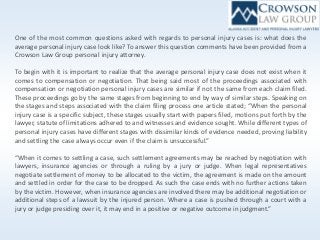 One of the most common questions asked with regards to personal injury cases is: what does the
average personal injury case look like? To answer this question comments have been provided from a
Crowson Law Group personal injury attorney.
To begin with it is important to realize that the average personal injury case does not exist when it
comes to compensation or negotiation. That being said most of the proceedings associated with
compensation or negotiation personal injury cases are similar if not the same from each claim filed.
These proceedings go by the same stages from beginning to end by way of similar steps. Speaking on
the stages and steps associated with the claim filing process one article stated; “When the personal
injury case is a specific subject, these stages usually start with papers filed, motions put forth by the
lawyer, statute of limitations adhered to and witnesses and evidence sought. While different types of
personal injury cases have different stages with dissimilar kinds of evidence needed, proving liability
and settling the case always occur even if the claim is unsuccessful.”
“When it comes to settling a case, such settlement agreements may be reached by negotiation with
lawyers, insurance agencies or through a ruling by a jury or judge. When legal representatives
negotiate settlement of money to be allocated to the victim, the agreement is made on the amount
and settled in order for the case to be dropped. As such the case ends with no further actions taken
by the victim. However, when insurance agencies are involved there may be additional negotiation or
additional steps of a lawsuit by the injured person. Where a case is pushed through a court with a
jury or judge presiding over it, it may end in a positive or negative outcome in judgment.”
 