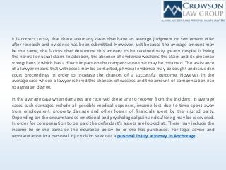 It is correct to say that there are many cases that have an average judgment or settlement offer
after research and evidence has been submitted. However, just because the average amount may
be the same, the factors that determine this amount to be received vary greatly despite it being
the normal or usual claim. In addition, the absence of evidence weakens the claim and its presence
strengthens it which has a direct impact on the compensation that may be obtained. The assistance
of a lawyer means that witnesses may be contacted, physical evidence may be sought and issued in
court proceedings in order to increase the chances of a successful outcome. However, in the
average case where a lawyer is hired the chances of success and the amount of compensation rise
to a greater degree.
In the average case when damages are received these are to recover from the incident. In average
cases such damages include all possible medical expenses, income lost due to time spent away
from employment, property damage and other losses of financials spent by the injured party.
Depending on the circumstances emotional and psychological pain and suffering may be recovered.
In order for compensation to be paid the defendant’s assets are looked at. These may include the
income he or she earns or the insurance policy he or she has purchased. For legal advice and
representation in a personal injury claim seek out a personal injury attorney in Anchorage.
 
