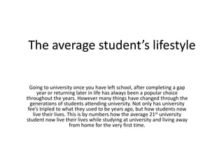 The average student’s lifestyle

  Going to university once you have left school, after completing a gap
     year or returning later in life has always been a popular choice
throughout the years. However many things have changed through the
  generations of students attending university. Not only has university
 fee’s tripled to what they used to be years ago, but how students now
   live their lives. This is by numbers how the average 21st university
student now live their lives while studying at university and living away
                      from home for the very first time.
 