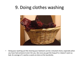 9. Doing clothes washing




•   Doing your washing just like cleaning your bedroom can be a reluctant chore, especially when
    you have had someone to do it for you. But once you got the hang of it, it doesn’t seem as
    bad. An average of 1 washes a week are done at the laundrette.
 