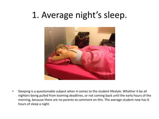 1. Average night’s sleep.




•   Sleeping is a questionable subject when it comes to the student lifestyle. Whether it be all
    nighters being pulled from looming deadlines, or not coming back until the early hours of the
    morning, because there are no parents to comment on this. The average student now has 6
    hours of sleep a night.
 