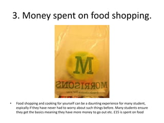 3. Money spent on food shopping.




•   Food shopping and cooking for yourself can be a daunting experience for many student,
    espically if they have never had to worry about such things before. Many students ensure
    they get the basics meaning they have more money to go out etc. £15 is spent on food
 