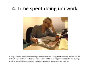 4. Time spent doing uni work.




•   Trying to find a balance between your social life and doing work for your course can be
    difficult especially when there is no one around to encourage you to study. The average
    student spends 5 hours a week completing private study for their course.
 